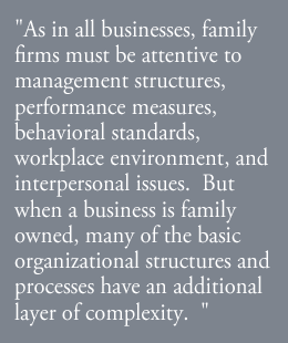 As in all businesses, family firms must be attentive to management structures, performance measures, behavioral standards, workplace environment, and interpersonal issues.  But when a business is family owned, many of the basic organizational structures and processes have an additional layer of complexity.  