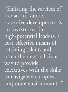 “Enlisting the services of a coach to support executive development is an investment in high-potential leaders, a cost-effective means of retaining talent, and often the most efficient way to provide executives with the skills to navigate a complex corporate environment. ” 